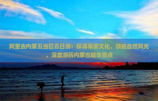 阿里去内蒙五当召五日游：探寻草原文化，领略自然风光，深度游历内蒙古精华景点