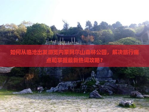 如何从临沧出发游览内蒙阿尔山森林公园，解决旅行痛点和掌握最新热词攻略？