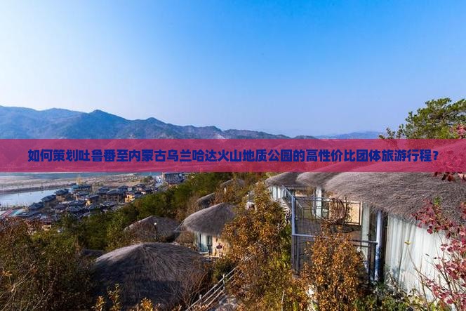 如何策划吐鲁番至内蒙古乌兰哈达火山地质公园的高性价比团体旅游行程？