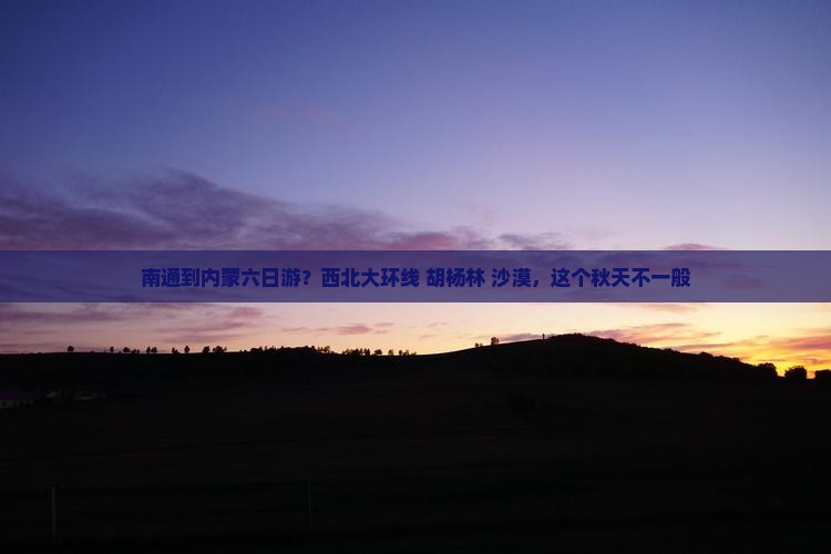南通到内蒙六日游？西北大环线+胡杨林+沙漠，这个秋天不一般