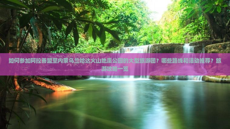 如何参加阿拉善盟至内蒙乌兰哈达火山地质公园的大型旅游团？哪些路线和活动推荐？旅游攻略一览