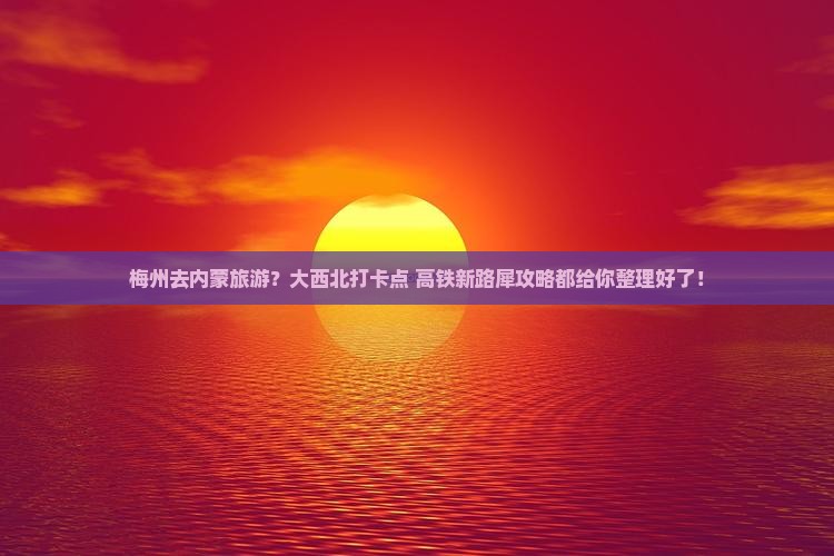 梅州去内蒙旅游？大西北打卡点+高铁新路犀攻略都给你整理好了！