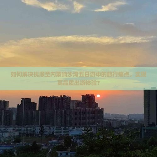 如何解决抚顺至内蒙响沙湾五日游中的旅行痛点，实现高品质出游体验？