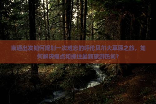 南通出发如何规划一次难忘的呼伦贝尔大草原之旅，如何解决痛点和抓住最新旅游热词？