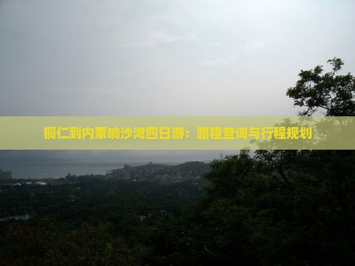 铜仁到内蒙响沙湾四日游：路程查询与行程规划