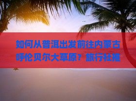 如何从普洱出发前往内蒙古呼伦贝尔大草原？旅行社推荐及行程安排详解
