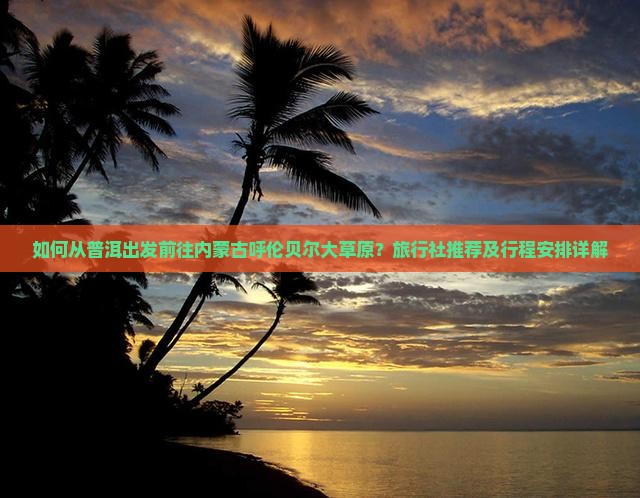 如何从普洱出发前往内蒙古呼伦贝尔大草原？旅行社推荐及行程安排详解