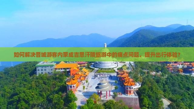 如何解决晋城游客内蒙成吉思汗陵旅游中的痛点问题，提升出行体验？