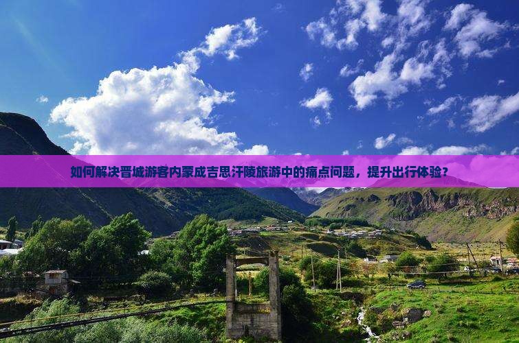 如何解决晋城游客内蒙成吉思汗陵旅游中的痛点问题，提升出行体验？