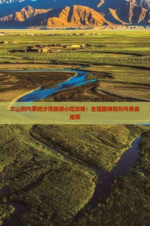 文山到内蒙响沙湾旅游小吃攻略：全程路线规划与美食推荐