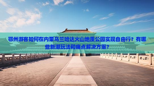 鄂州游客如何在内蒙乌兰哈达火山地质公园实现自由行？有哪些新潮玩法和痛点解决方案？
