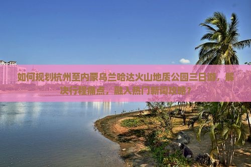如何规划杭州至内蒙乌兰哈达火山地质公园三日游，解决行程痛点，融入热门新词攻略？