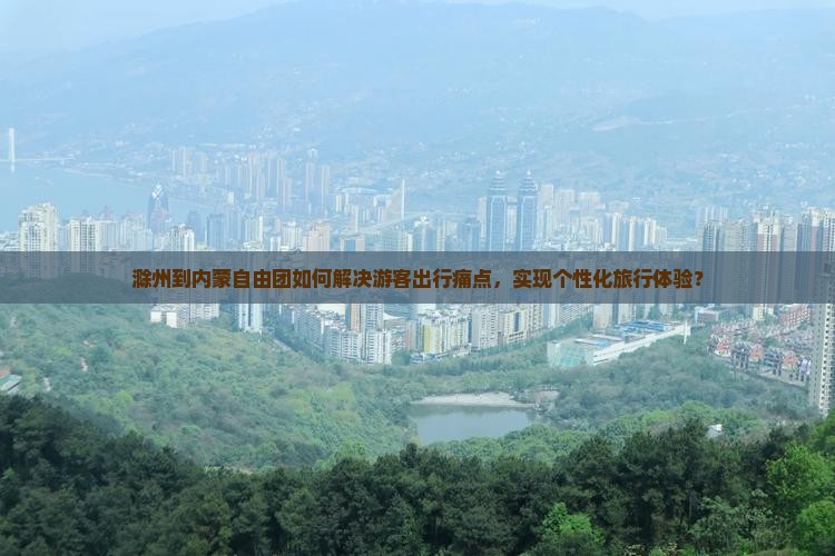 滁州到内蒙自由团如何解决游客出行痛点，实现个性化旅行体验？