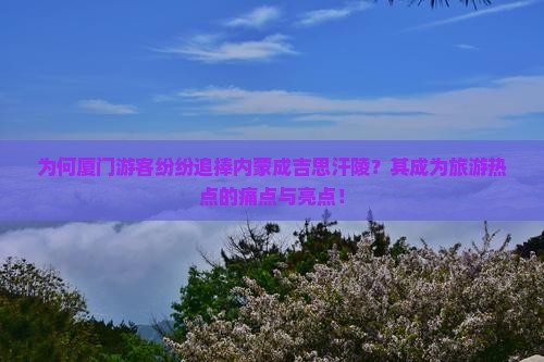 为何厦门游客纷纷追捧内蒙成吉思汗陵？其成为旅游热点的痛点与亮点！