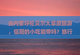 去内蒙呼伦贝尔大草原旅游，信阳的小吃能带吗？旅行必备、种草清单
