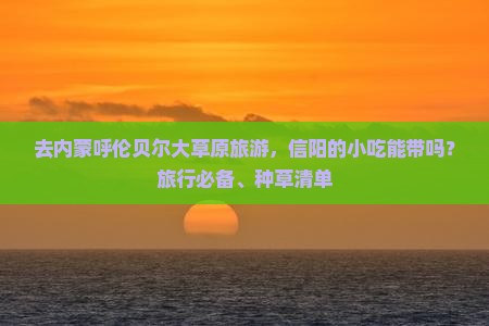 去内蒙呼伦贝尔大草原旅游，信阳的小吃能带吗？旅行必备、种草清单