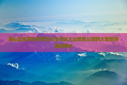 佛山出发前往内蒙古乌兰哈达火山地质公园的大型旅游团招募中