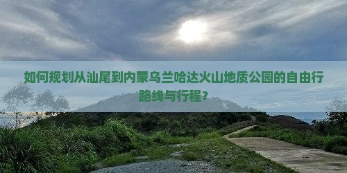如何规划从汕尾到内蒙乌兰哈达火山地质公园的自由行路线与行程？