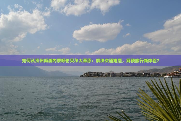 如何从贺州畅游内蒙呼伦贝尔大草原：解决交通难题，解锁旅行新体验？