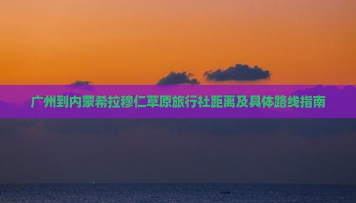 广州到内蒙希拉穆仁草原旅行社距离及具体路线指南