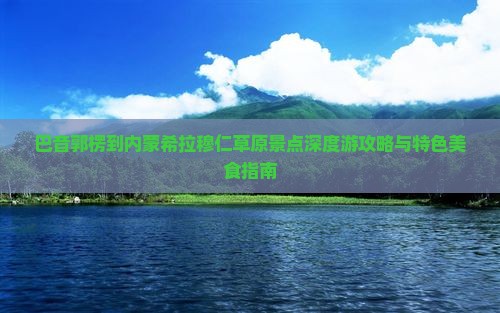 巴音郭楞到内蒙希拉穆仁草原景点深度游攻略与特色美食指南
