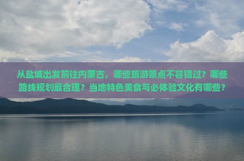从盐城出发前往内蒙古，哪些旅游景点不容错过？哪些路线规划最合理？当地特色美食与必体验文化有哪些？