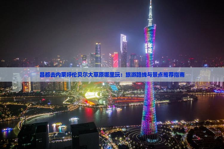 昌都去内蒙呼伦贝尔大草原哪里玩：旅游路线与景点推荐指南