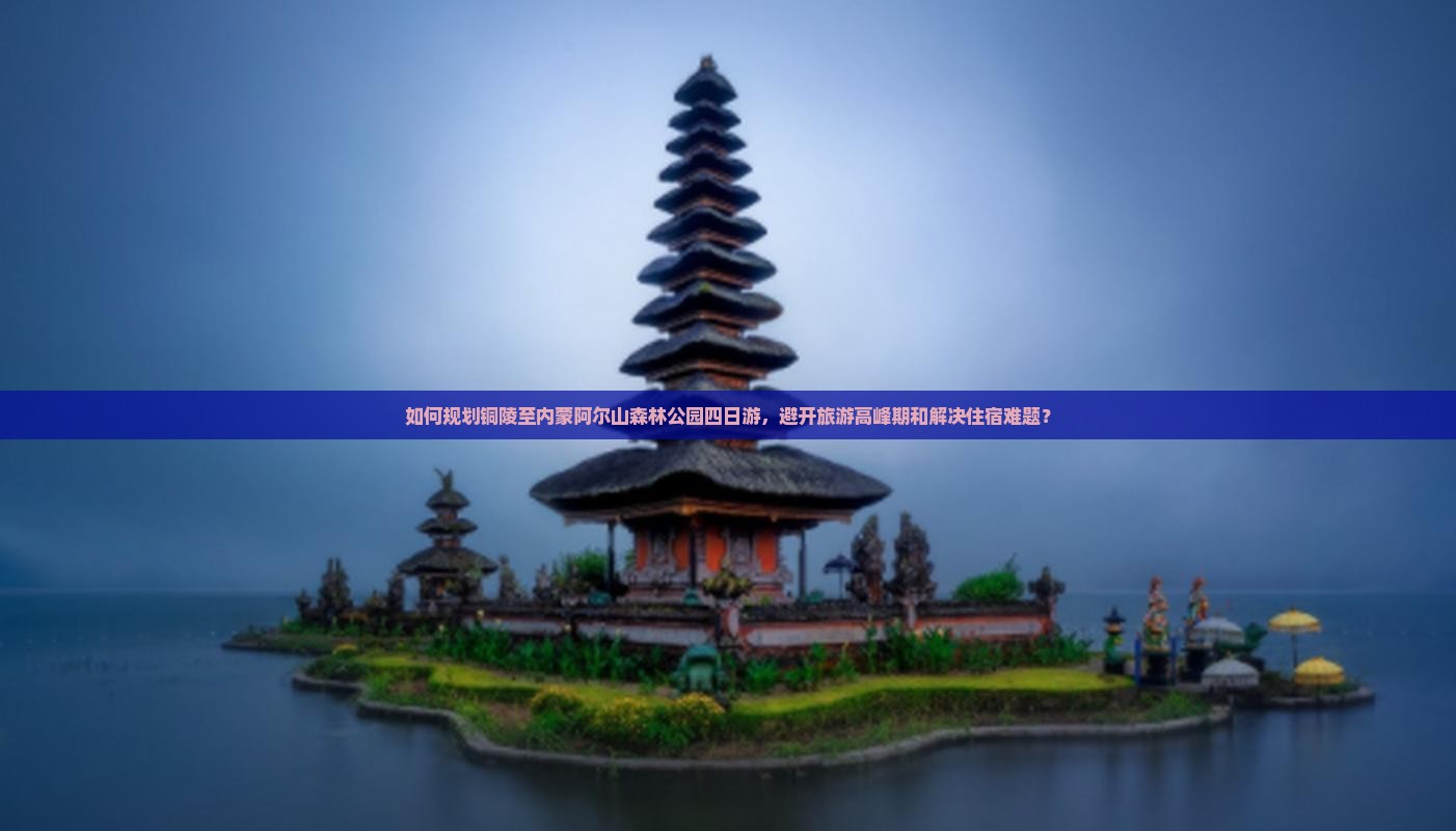 如何规划铜陵至内蒙阿尔山森林公园四日游，避开旅游高峰期和解决住宿难题？