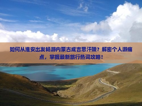 如何从淮安出发畅游内蒙古成吉思汗陵？解密个人游痛点，掌握最新旅行热词攻略！