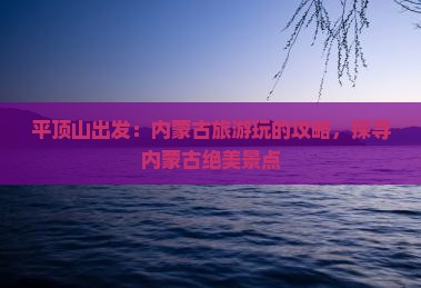 平顶山出发：内蒙古旅游玩的攻略，探寻内蒙古绝美景点