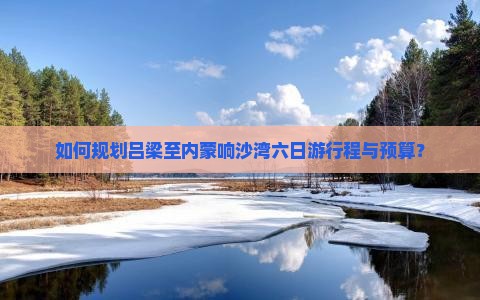 如何规划吕梁至内蒙响沙湾六日游行程与预算？