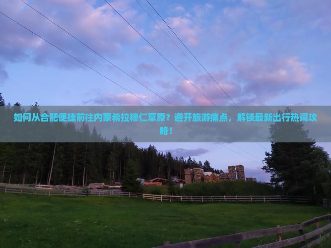如何从合肥便捷前往内蒙希拉穆仁草原？避开旅游痛点，解锁最新出行热词攻略！