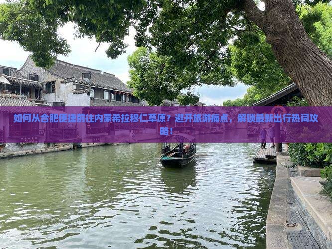 如何从合肥便捷前往内蒙希拉穆仁草原？避开旅游痛点，解锁最新出行热词攻略！