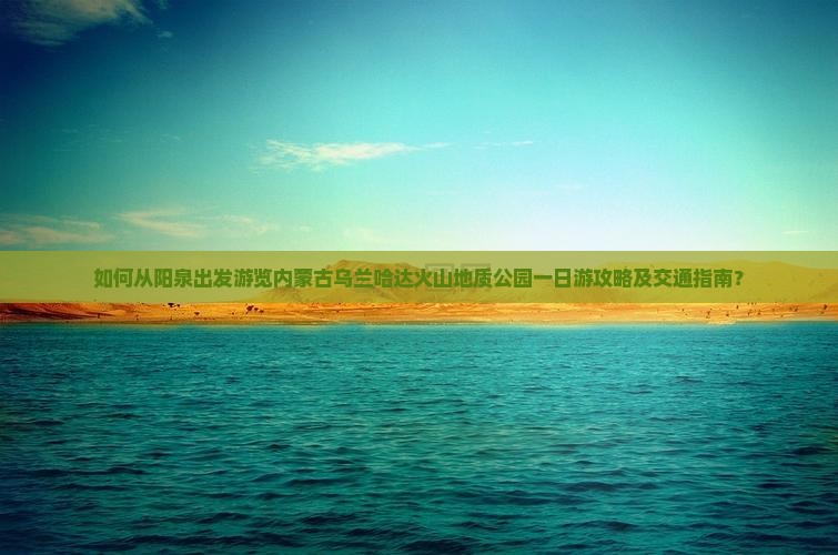 如何从阳泉出发游览内蒙古乌兰哈达火山地质公园一日游攻略及交通指南？