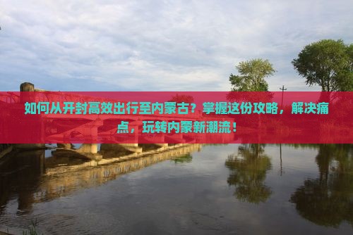 如何从开封高效出行至内蒙古？掌握这份攻略，解决痛点，玩转内蒙新潮流！