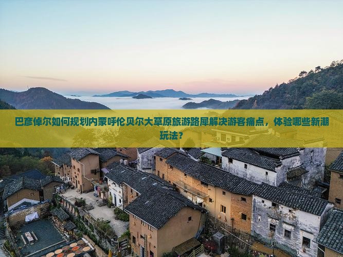 巴彦倬尔如何规划内蒙呼伦贝尔大草原旅游路犀解决游客痛点，体验哪些新潮玩法？