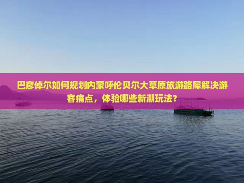 巴彦倬尔如何规划内蒙呼伦贝尔大草原旅游路犀解决游客痛点，体验哪些新潮玩法？