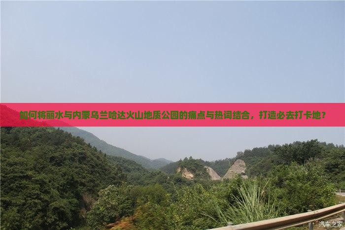 如何将丽水与内蒙乌兰哈达火山地质公园的痛点与热词结合，打造必去打卡地？