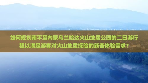 如何规划南平至内蒙乌兰哈达火山地质公园的二日游行程以满足游客对火山地质探险的新奇体验需求？