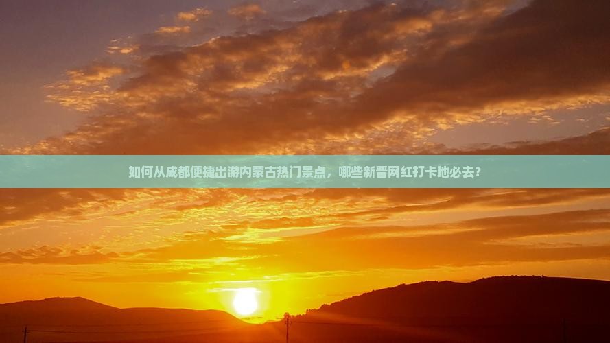 如何从成都便捷出游内蒙古热门景点，哪些新晋网红打卡地必去？