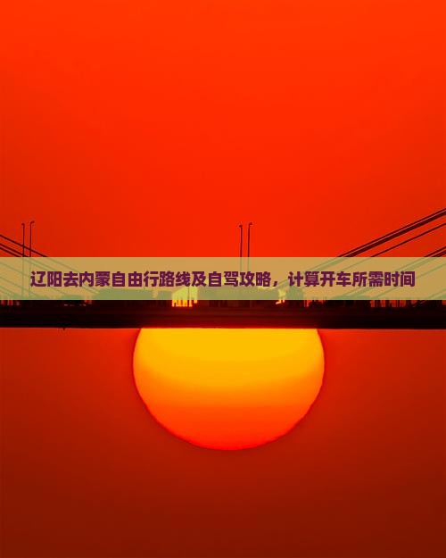 辽阳去内蒙自由行路线及自驾攻略，计算开车所需时间