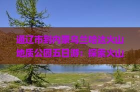 通辽市到内蒙乌兰哈达火山地质公园五日游：探索火山地貌与草原风光