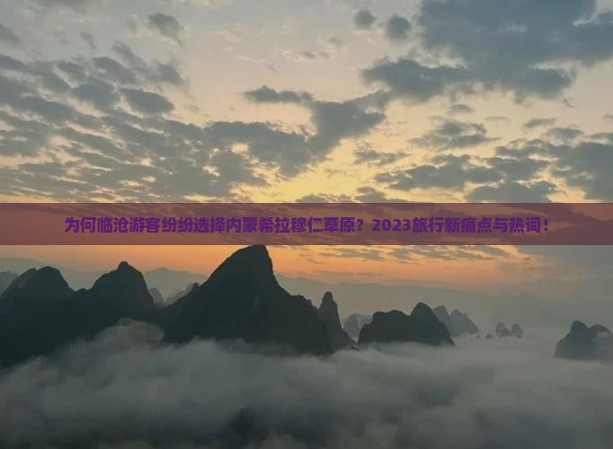 为何临沧游客纷纷选择内蒙希拉穆仁草原？2023旅行新痛点与热词！
