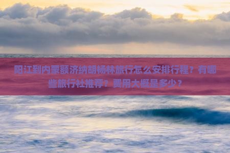 阳江到内蒙额济纳胡杨林旅行怎么安排行程？有哪些旅行社推荐？费用大概是多少？