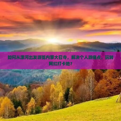 如何从漯河出发游览内蒙大召寺，解决个人游痛点，玩转网红打卡地？
