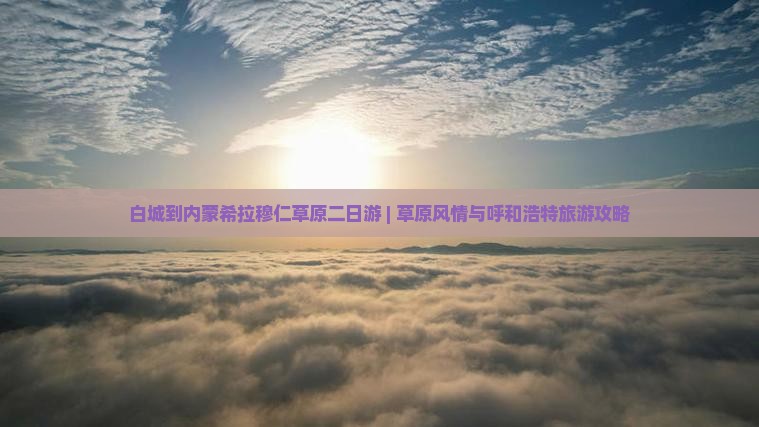 白城到内蒙希拉穆仁草原二日游 | 草原风情与呼和浩特旅游攻略