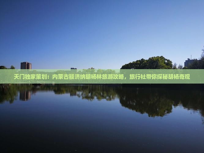 天门独家策划：内蒙古额济纳胡杨林旅游攻略，旅行社带你探秘胡杨奇观