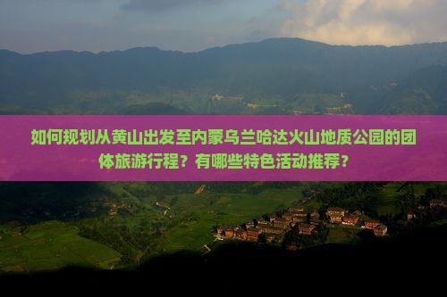 如何规划从黄山出发至内蒙乌兰哈达火山地质公园的团体旅游行程？有哪些特色活动推荐？