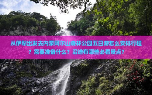 从伊犁出发去内蒙阿尔山森林公园五日游怎么安排行程？需要准备什么？沿途有哪些必看景点？