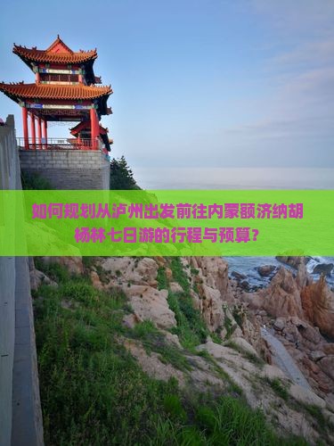 如何规划从泸州出发前往内蒙额济纳胡杨林七日游的行程与预算？